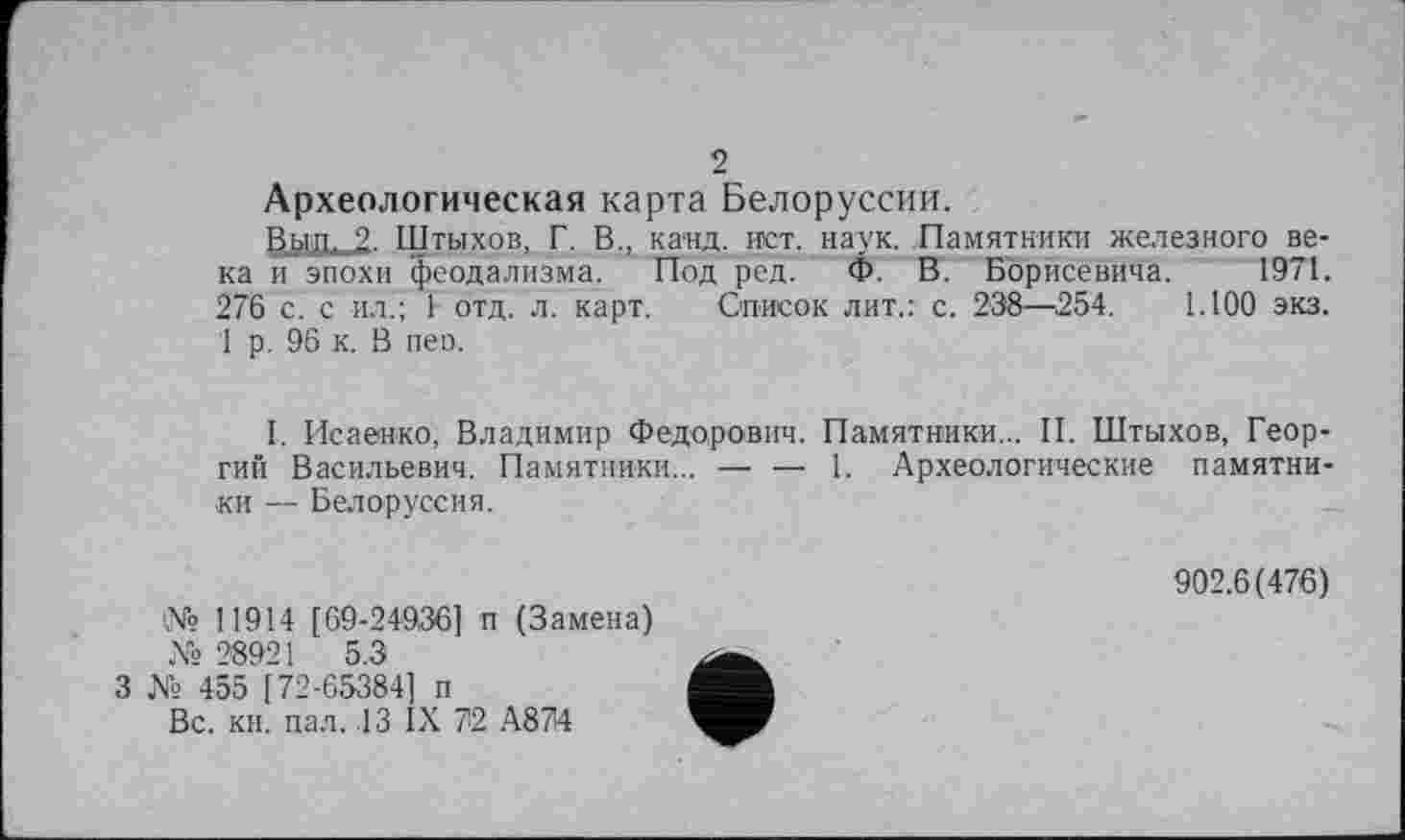 ﻿2
Археологическая карта Белоруссии.
Вып. 2. Щтыхов, Г. В., канд. ист. наук. Памятники железного века и эпохи феодализма. Под ред' Ф. В. Борисевича. 1971. 276 с. с ил.; 1 отд. л. карт. Список лит.: с. 238—254. 1.100 экз. 1 р. 96 к. В пеп.
I. Исаенко, Владимир Федорович. Памятники... II. Штыхов, Георгий Васильевич. Памятники... — — 1. Археологические памятники — Белоруссия.
№ 11914 [ 69-24936] п (Замена) № 28921 5.3
3 № 455 [72-65384] п
Вс. кн. пал. .13 IX 72 А874
902.6(476)
